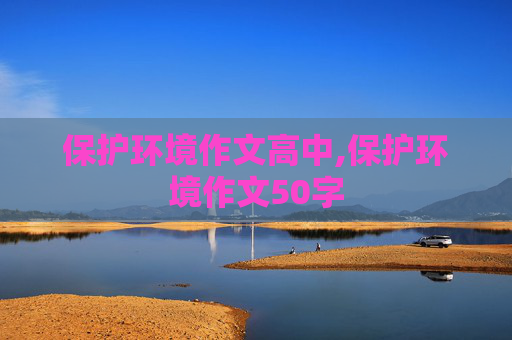 保护环境作文高中,保护环境作文50字