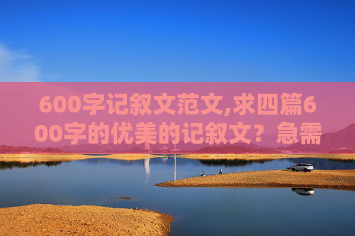 600字记叙文范文,求四篇600字的优美的记叙文？急需啊！！！