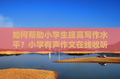 如何帮助小学生提高写作水平？小学有声作文在线收听方法分享