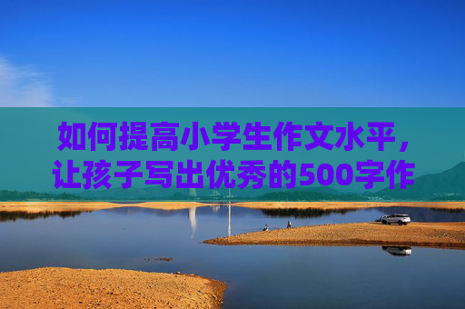 如何提高小学生作文水平，让孩子写出优秀的500字作文