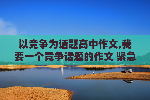 以竞争为话题高中作文,我要一个竞争话题的作文 紧急啊 速度看见的回啊