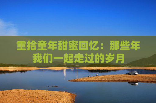 重拾童年甜蜜回忆：那些年我们一起走过的岁月