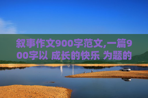 叙事作文900字范文,一篇900字以 成长的快乐 为题的记叙文