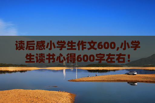 读后感小学生作文600,小学生读书心得600字左右！